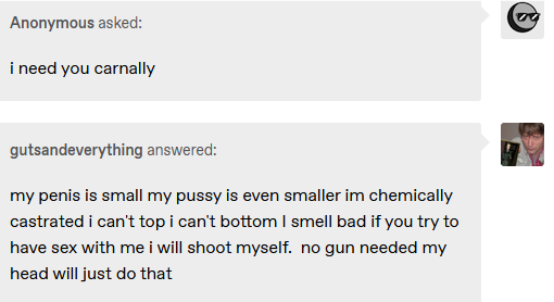 Tumblr screenshot of an anonymous user saying 'i need you carnally' and gutsandeverything responding with 'my penis is small my pussy is even smaller im chemically castrated i can't top i can't bottom I smell bad if you try to have sex with me i will shoot myself. no gun needed my head will just do that'